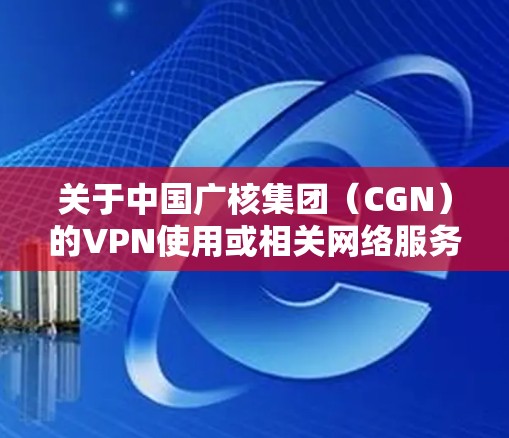 关于中国广核集团（CGN）的VPN使用或相关网络服务，以下是需要了解的信息