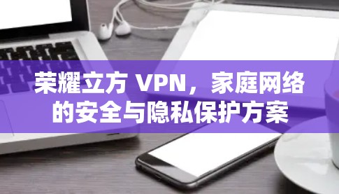 荣耀立方 VPN,家庭网络的安全与隐私保护方案 荣耀立方 VPN,家庭网络的安全与隐私保护方案