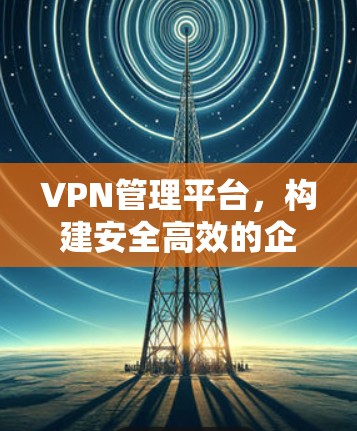 VPN管理平台，构建安全高效的企业网络通信架构