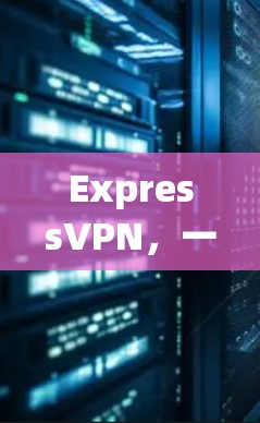 ExpressVPN，一款卓越的虚拟专用网络软件解析